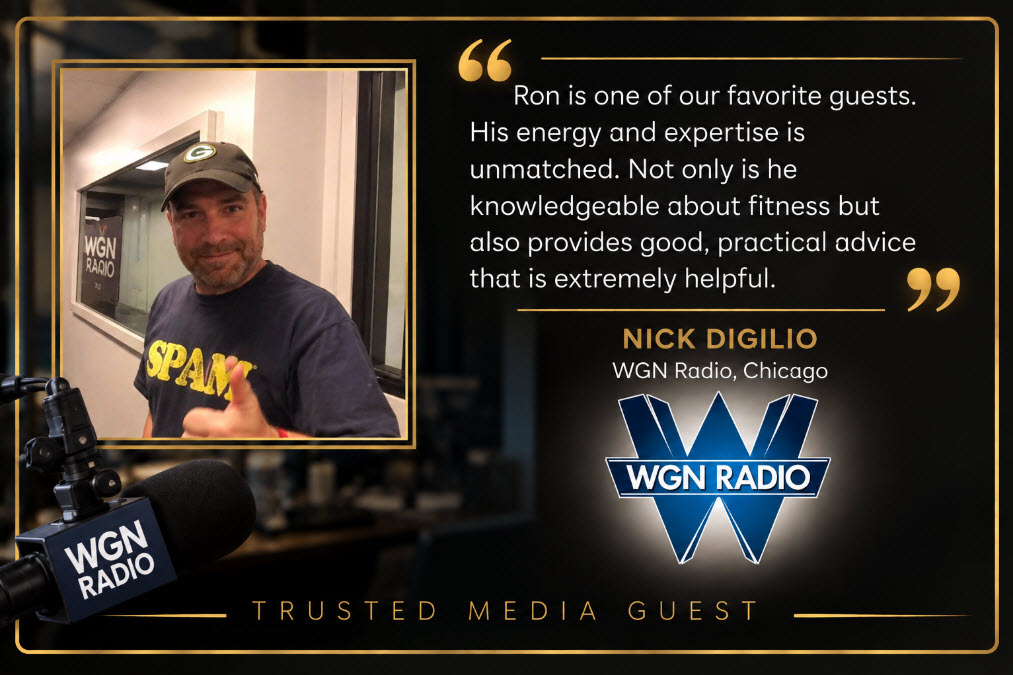 Nick Digilio, WGN Radio Chicago: Ron is one of our favorite guests. His energy and expertise is unmatched. Not only is he knowledgeable about fitness but also provides good, practical advice that is extremely helpful. Trusted Media Guest.